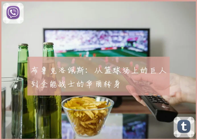 布鲁克洛佩斯：从篮球场上的巨人到全能战士的华丽转身