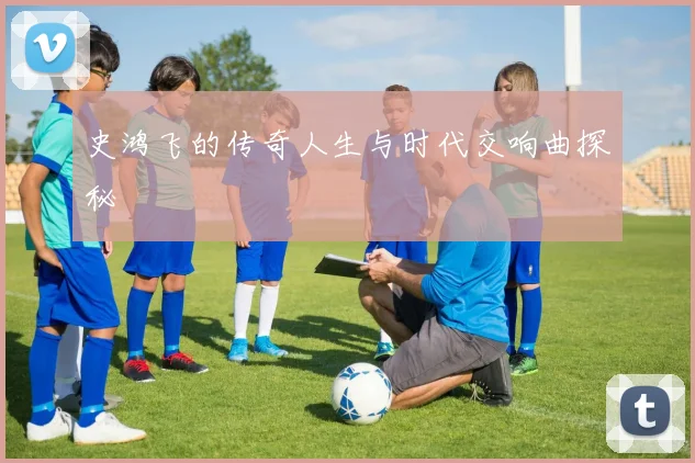 史鸿飞的传奇人生与时代交响曲探秘