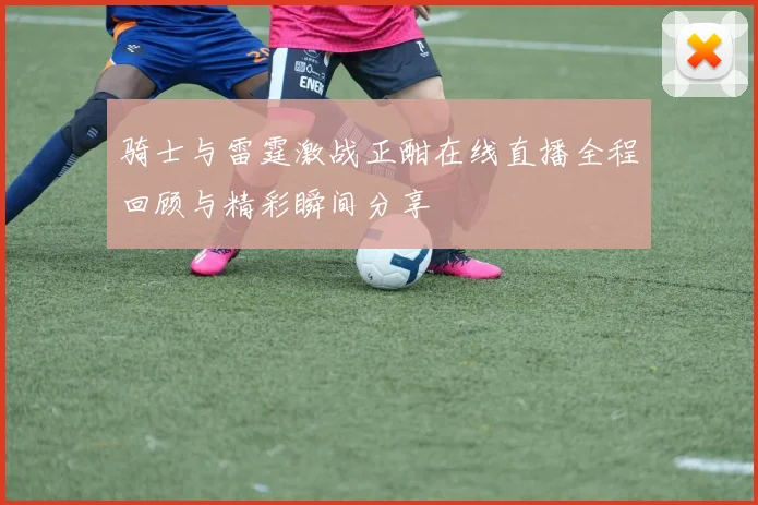 骑士与雷霆激战正酣在线直播全程回顾与精彩瞬间分享