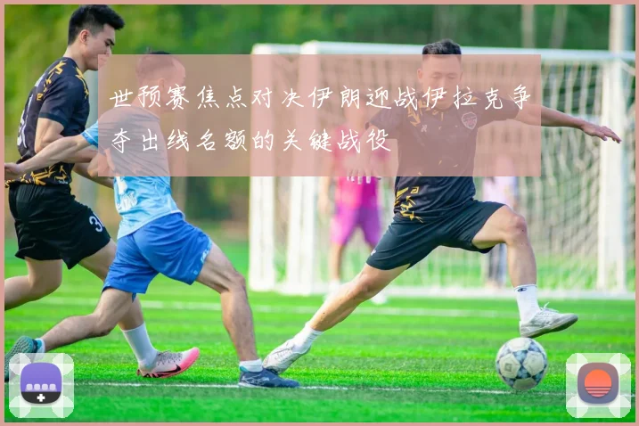 世预赛焦点对决伊朗迎战伊拉克争夺出线名额的关键战役