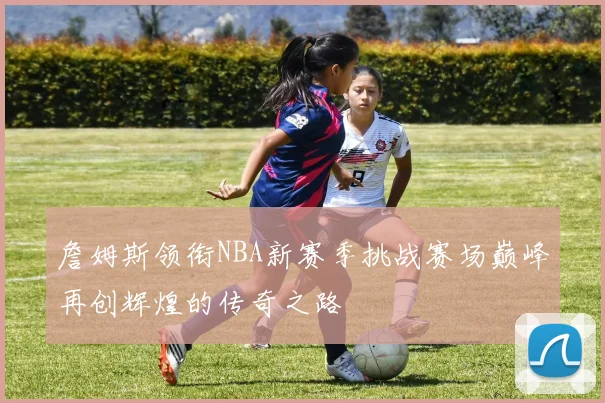 詹姆斯领衔NBA新赛季挑战赛场巅峰再创辉煌的传奇之路