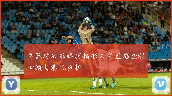 男篮对决菲律宾精彩文字直播全程回顾与赛况分析