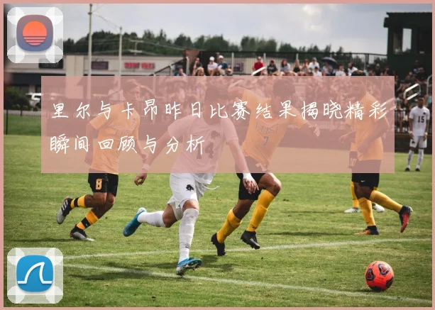 里尔与卡昂昨日比赛结果揭晓精彩瞬间回顾与分析