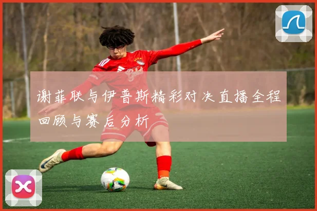 谢菲联与伊普斯精彩对决直播全程回顾与赛后分析