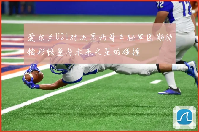 爱尔兰U21对决墨西哥年轻军团期待精彩较量与未来之星的碰撞