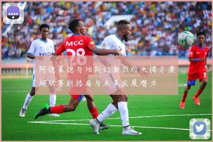 阿德莱德与珀斯的激烈对决揭示澳超联赛新格局与未来发展潜力