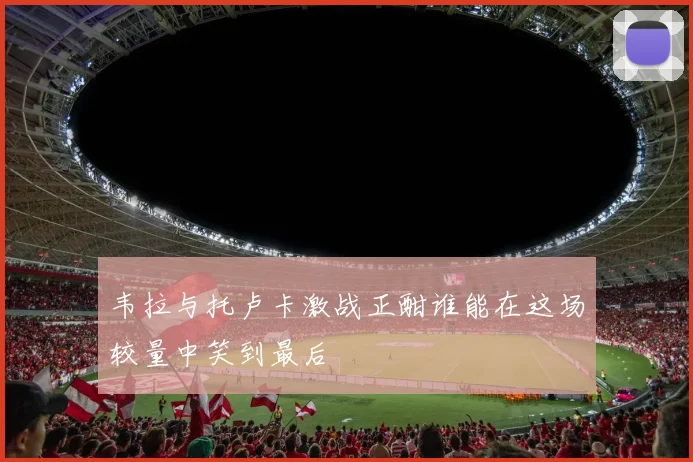 韦拉与托卢卡激战正酣谁能在这场较量中笑到最后
