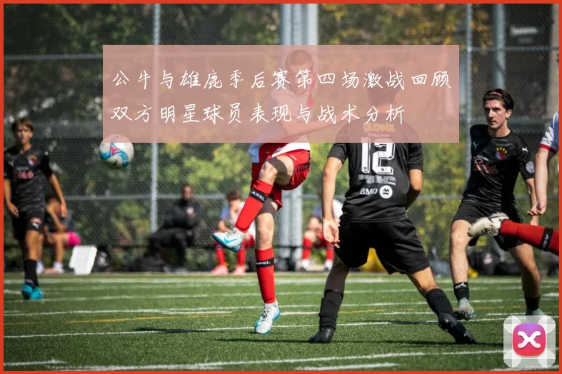 公牛与雄鹿季后赛第四场激战回顾双方明星球员表现与战术分析