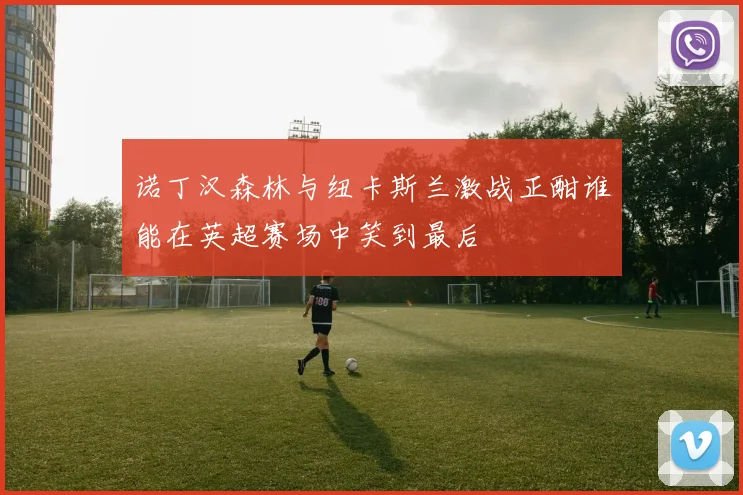 诺丁汉森林与纽卡斯兰激战正酣谁能在英超赛场中笑到最后