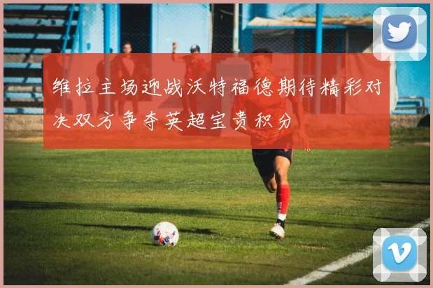 维拉主场迎战沃特福德期待精彩对决双方争夺英超宝贵积分