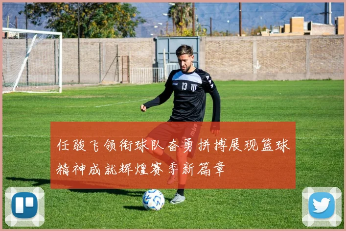 任骏飞领衔球队奋勇拼搏展现篮球精神成就辉煌赛季新篇章