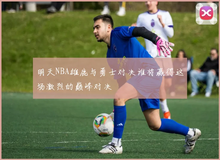 明天NBA雄鹿与勇士对决谁将赢得这场激烈的巅峰对决