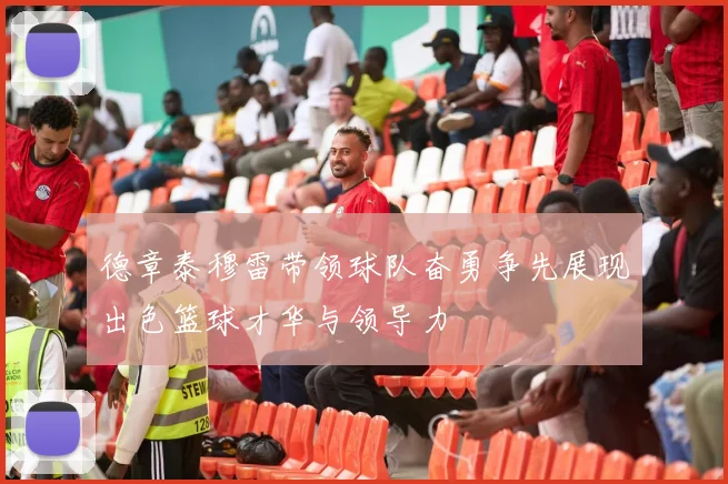 德章泰穆雷带领球队奋勇争先展现出色篮球才华与领导力