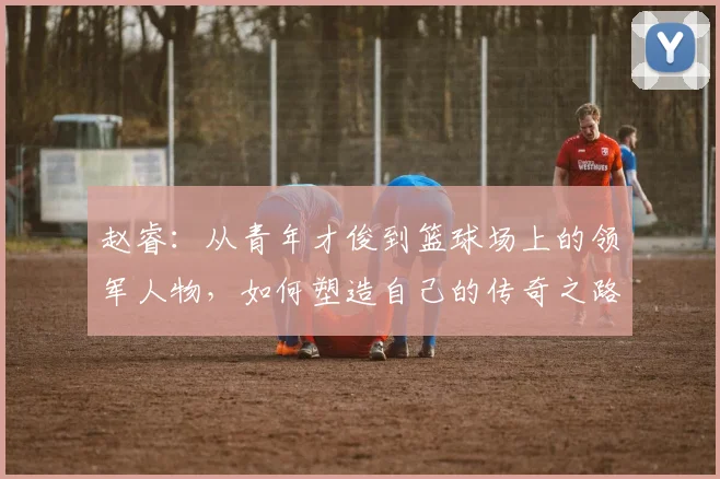 赵睿：从青年才俊到篮球场上的领军人物，如何塑造自己的传奇之路