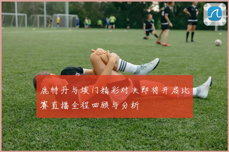 鹿特丹与埃门精彩对决即将开启比赛直播全程回顾与分析