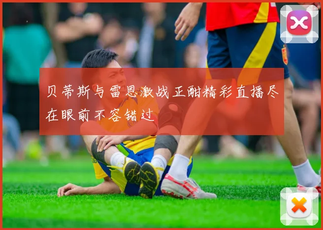 贝蒂斯与雷恩激战正酣精彩直播尽在眼前不容错过
