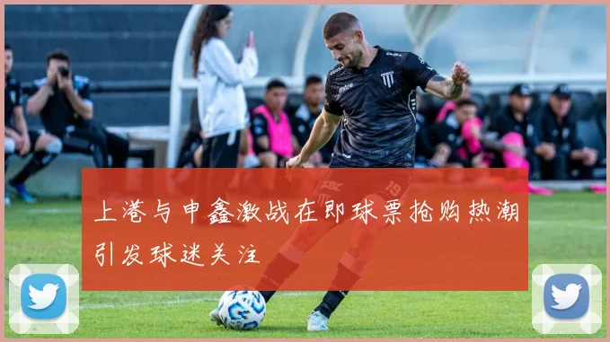 上港与申鑫激战在即球票抢购热潮引发球迷关注