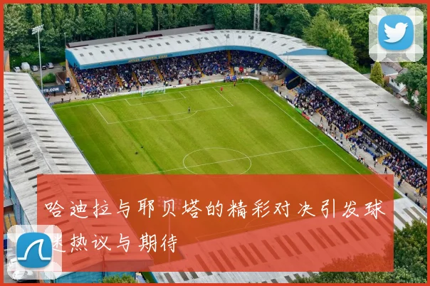 哈迪拉与耶贝塔的精彩对决引发球迷热议与期待
