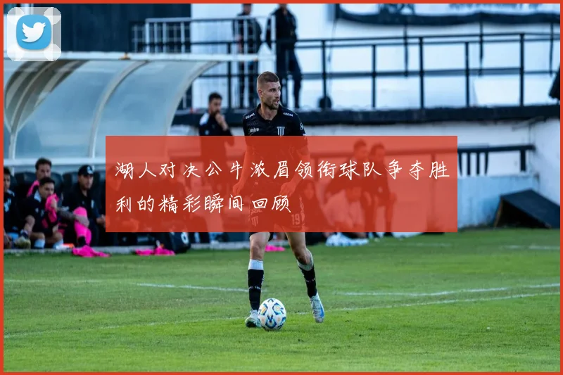 湖人对决公牛浓眉领衔球队争夺胜利的精彩瞬间回顾