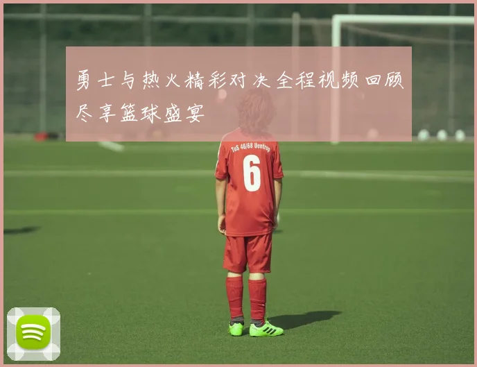勇士与热火精彩对决全程视频回顾尽享篮球盛宴