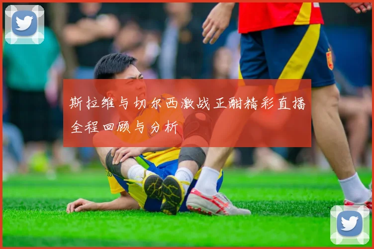 斯拉维与切尔西激战正酣精彩直播全程回顾与分析