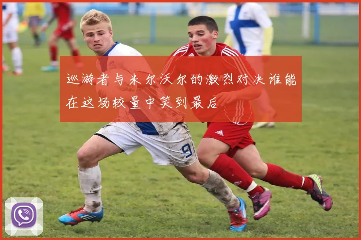 巡游者与米尔沃尔的激烈对决谁能在这场较量中笑到最后