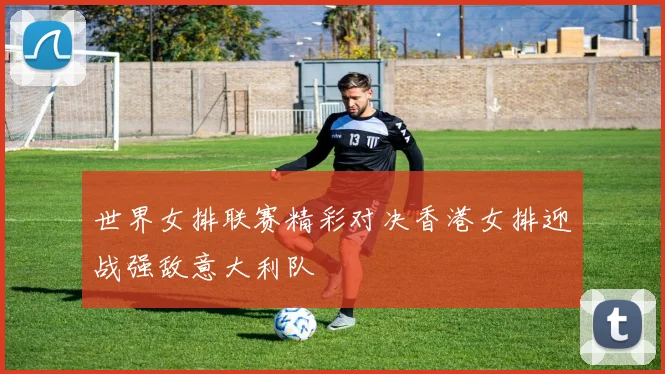 世界女排联赛精彩对决香港女排迎战强敌意大利队