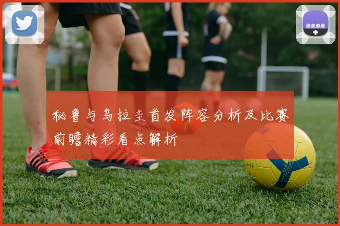 秘鲁与乌拉圭首发阵容分析及比赛前瞻精彩看点解析