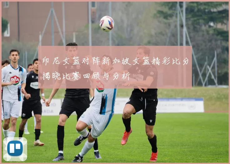 印尼女篮对阵新加坡女篮精彩比分揭晓比赛回顾与分析