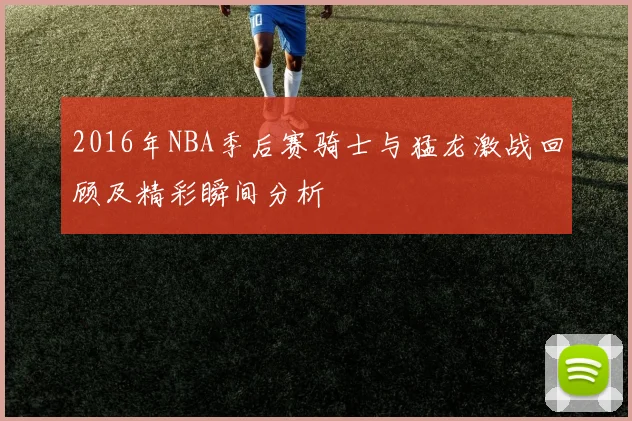 2016年NBA季后赛骑士与猛龙激战回顾及精彩瞬间分析