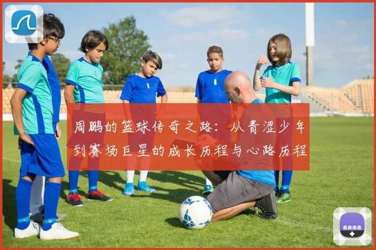 周鹏的篮球传奇之路：从青涩少年到赛场巨星的成长历程与心路历程