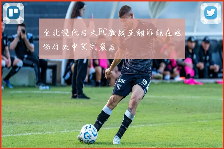 全北现代与大FC激战正酣谁能在这场对决中笑到最后