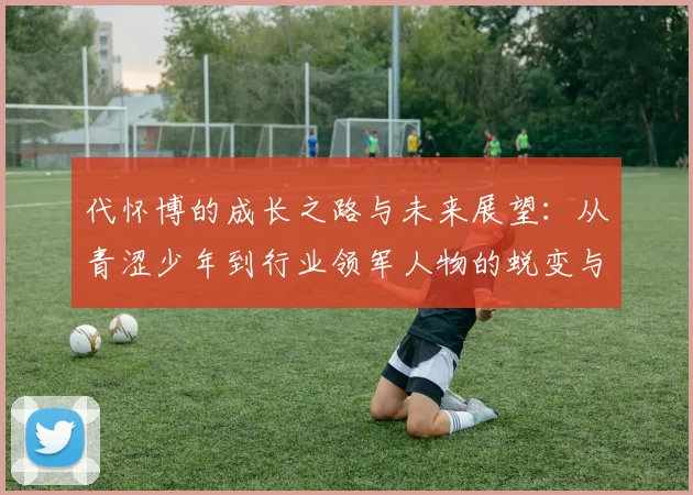 代怀博的成长之路与未来展望：从青涩少年到行业领军人物的蜕变与思考